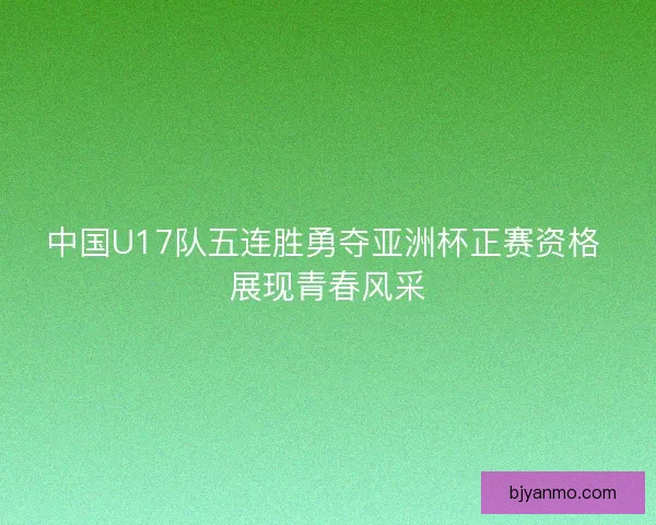 中国U17队五连胜勇夺亚洲杯正赛资格 展现青春风采