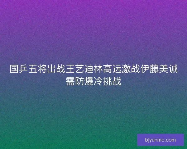 国乒五将出战王艺迪林高远激战伊藤美诚需防爆冷挑战