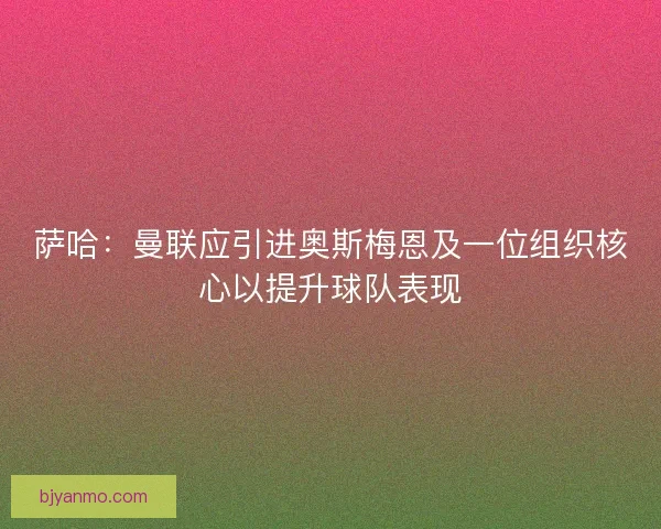 萨哈：曼联应引进奥斯梅恩及一位组织核心以提升球队表现