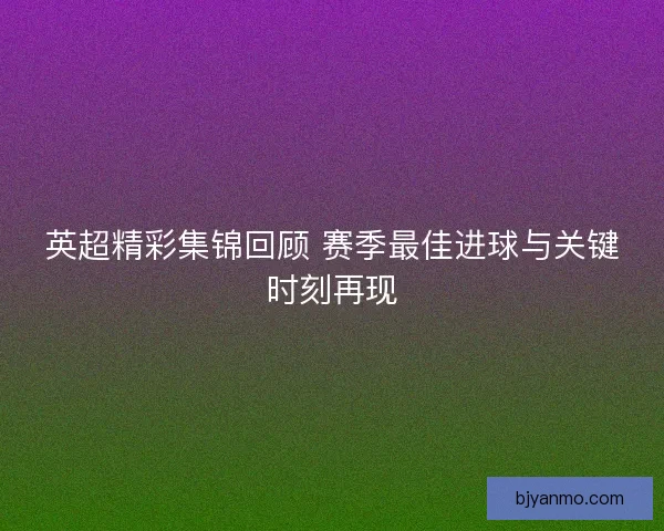 英超精彩集锦回顾 赛季最佳进球与关键时刻再现