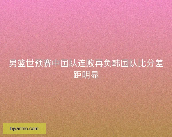 男篮世预赛中国队连败再负韩国队比分差距明显 男篮世预赛中国队连败再负韩国队比分差距明显