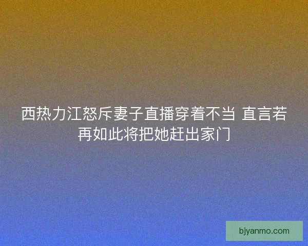 西热力江怒斥妻子直播穿着不当 直言若再如此将把她赶出家门