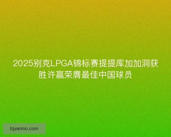 2025别克LPGA锦标赛提提库加加洞获胜许赢荣膺最佳中国球员 2025别克LPGA锦标赛提提库加加洞获胜许赢荣膺最佳中国球员