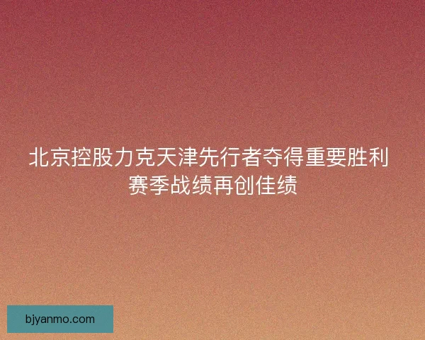 北京控股力克天津先行者夺得重要胜利 赛季战绩再创佳绩
