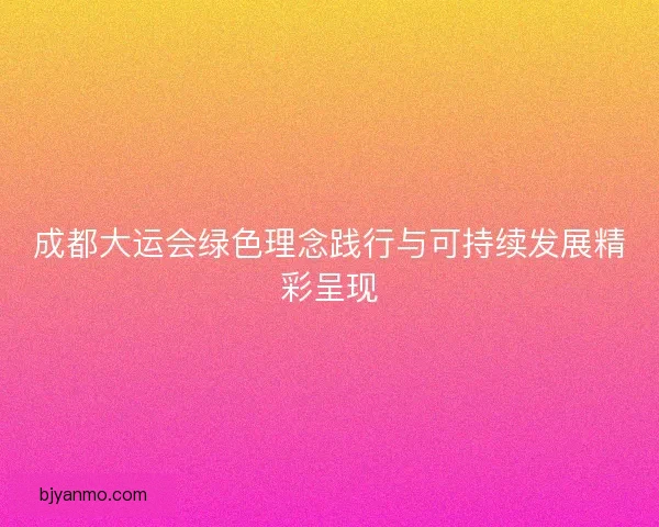 成都大运会绿色理念践行与可持续发展精彩呈现