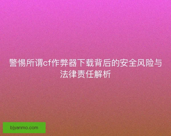 警惕所谓cf作弊器下载背后的安全风险与法律责任解析