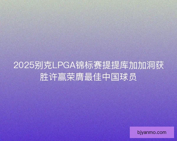 2025别克LPGA锦标赛提提库加加洞获胜许赢荣膺最佳中国球员 2025别克LPGA锦标赛提提库加加洞获胜许赢荣膺最佳中国球员
