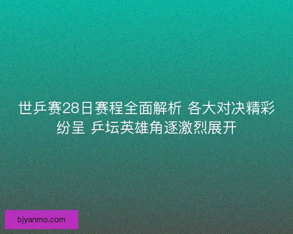 世乒赛28日赛程全面解析 各大对决精彩纷呈 乒坛英雄角逐激烈展开