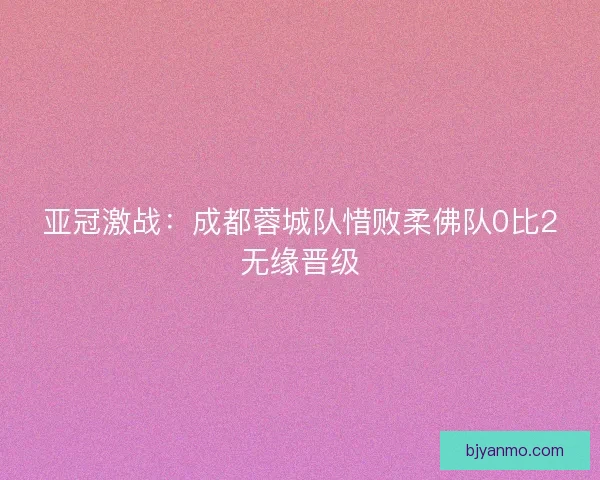 亚冠激战：成都蓉城队惜败柔佛队0比2无缘晋级