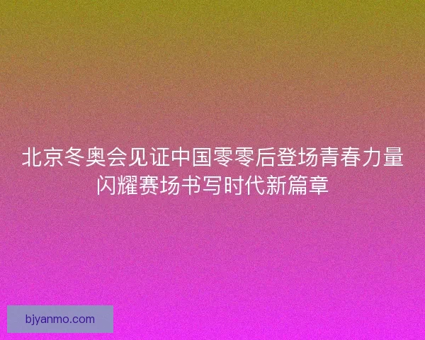 北京冬奥会见证中国零零后登场青春力量闪耀赛场书写时代新篇章
