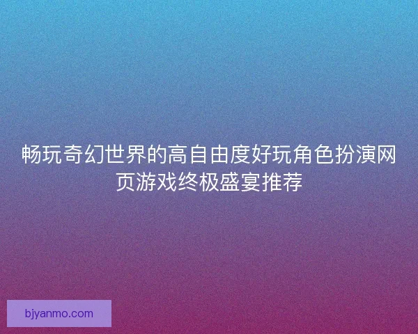 畅玩奇幻世界的高自由度好玩角色扮演网页游戏终极盛宴推荐
