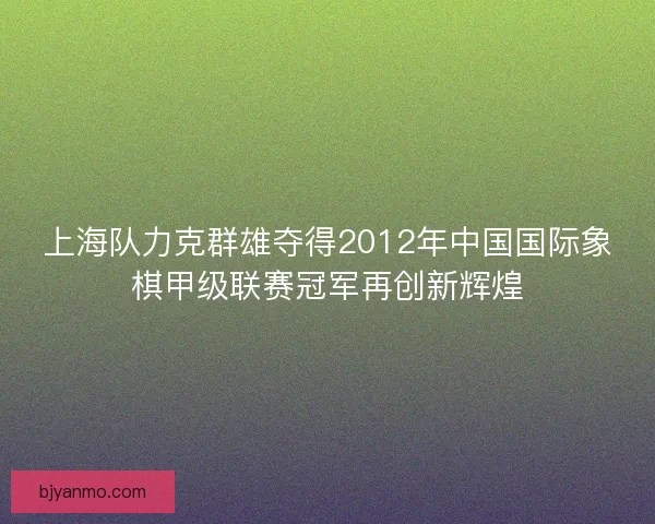 上海队力克群雄夺得2012年中国国际象棋甲级联赛冠军再创新辉煌