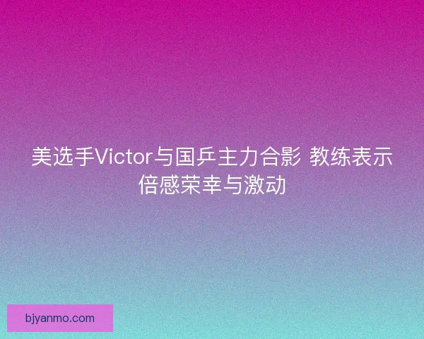 美选手Victor与国乒主力合影 教练表示倍感荣幸与激动 美选手Victor与国乒主力合影 教练表示倍感荣幸与激动