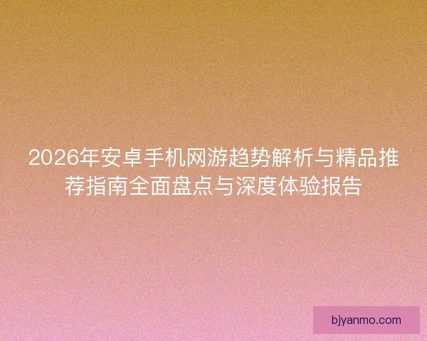 2026年安卓手机网游趋势解析与精品推荐指南全面盘点与深度体验报告 2026年安卓手机网游趋势解析与精品推荐指南全面盘点与深度体验报告