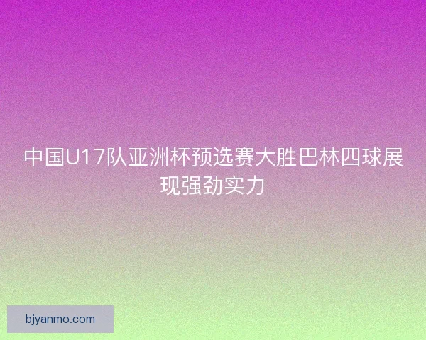 中国U17队亚洲杯预选赛大胜巴林四球展现强劲实力 中国U17队亚洲杯预选赛大胜巴林四球展现强劲实力