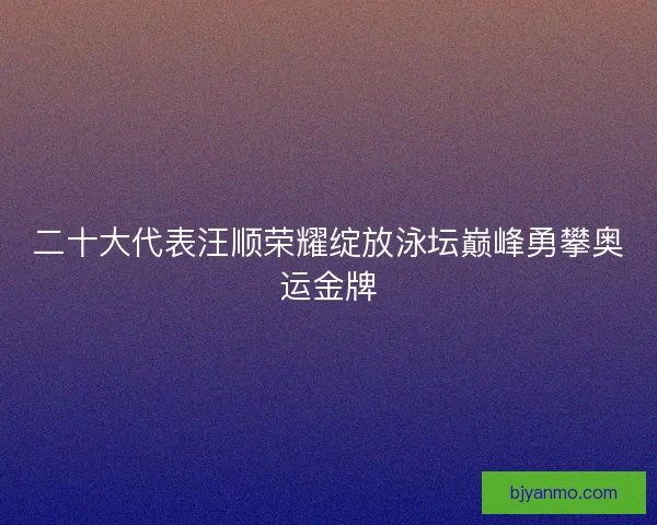 二十大代表汪顺荣耀绽放泳坛巅峰勇攀奥运金牌 二十大代表汪顺荣耀绽放泳坛巅峰勇攀奥运金牌